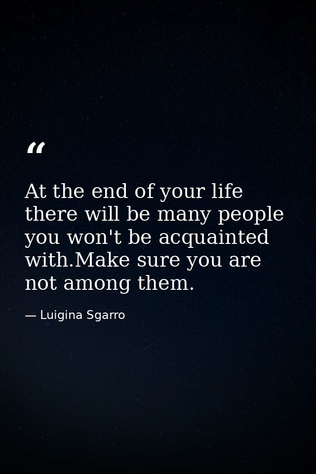 At the end of your life there will be many people you won't be acquainted with.Make sure you are not among them. — Luigina Sgarro