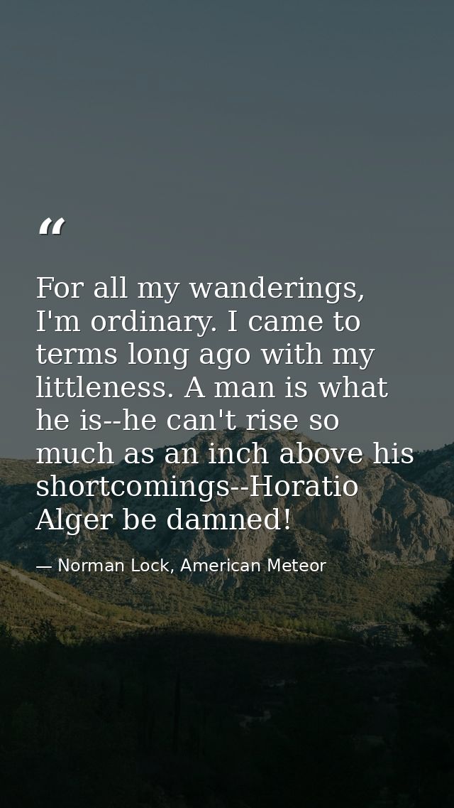 For all my wanderings, I'm ordinary. I came to terms long ago with my littleness. A man is what he is--he can't rise so  — Norman Lock, American Meteor