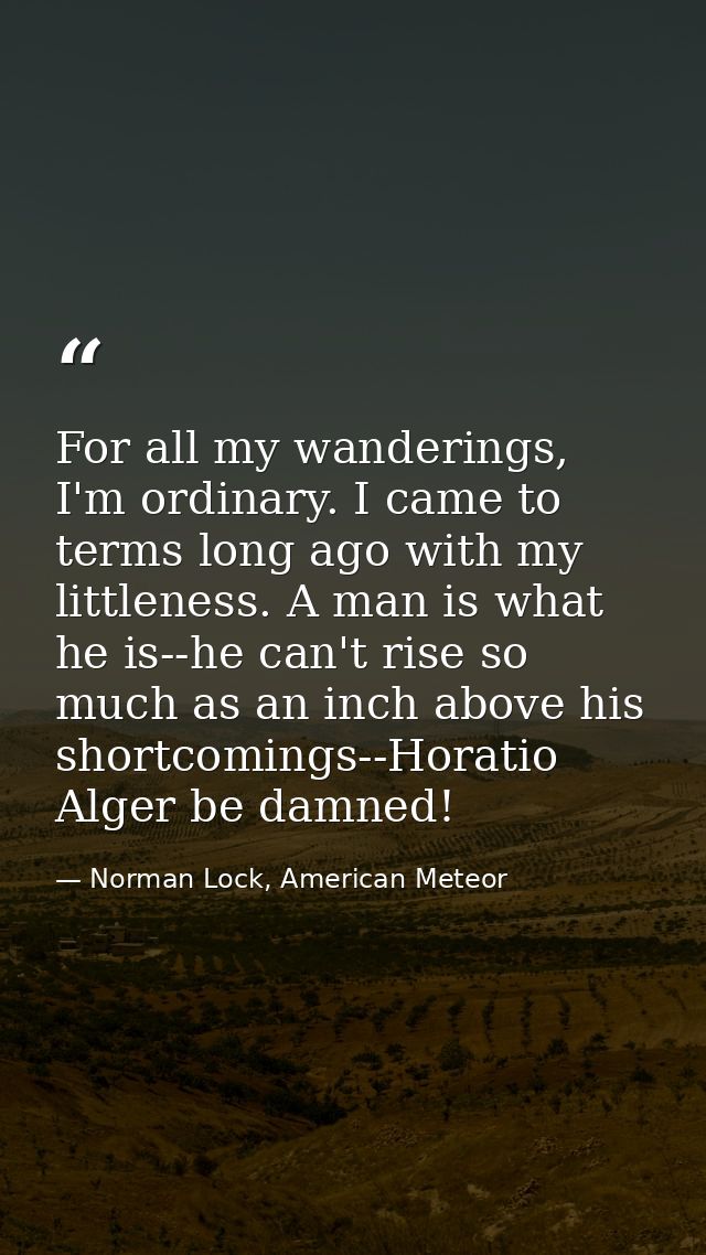 For all my wanderings, I'm ordinary. I came to terms long ago with my littleness. A man is what he is--he can't rise so  — Norman Lock, American Meteor