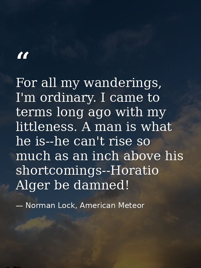 For all my wanderings, I'm ordinary. I came to terms long ago with my littleness. A man is what he is--he can't rise so  — Norman Lock, American Meteor