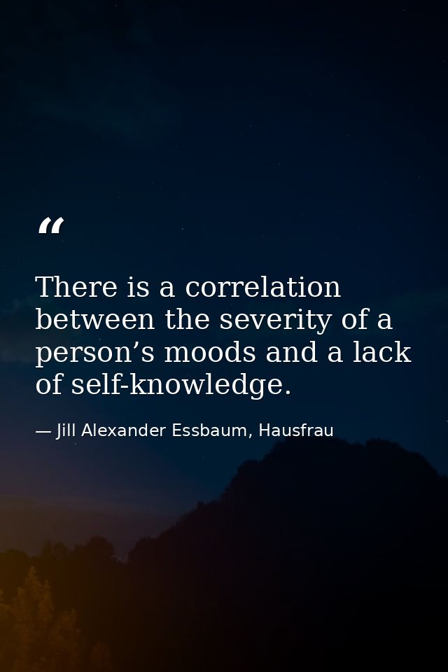 There is a correlation between the severity of a person’s moods and a lack of self-knowledge. — Jill Alexander Essbaum, Hausfrau