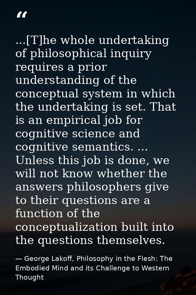 ...[T]he whole undertaking of philosophical inquiry requires a prior understanding of the conceptual system in which the — George Lakoff, Philosophy in the Flesh: The Embodied Mind and its Challenge to Western Thought