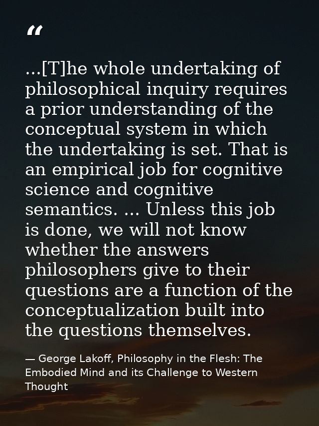 ...[T]he whole undertaking of philosophical inquiry requires a prior understanding of the conceptual system in which the — George Lakoff, Philosophy in the Flesh: The Embodied Mind and its Challenge to Western Thought