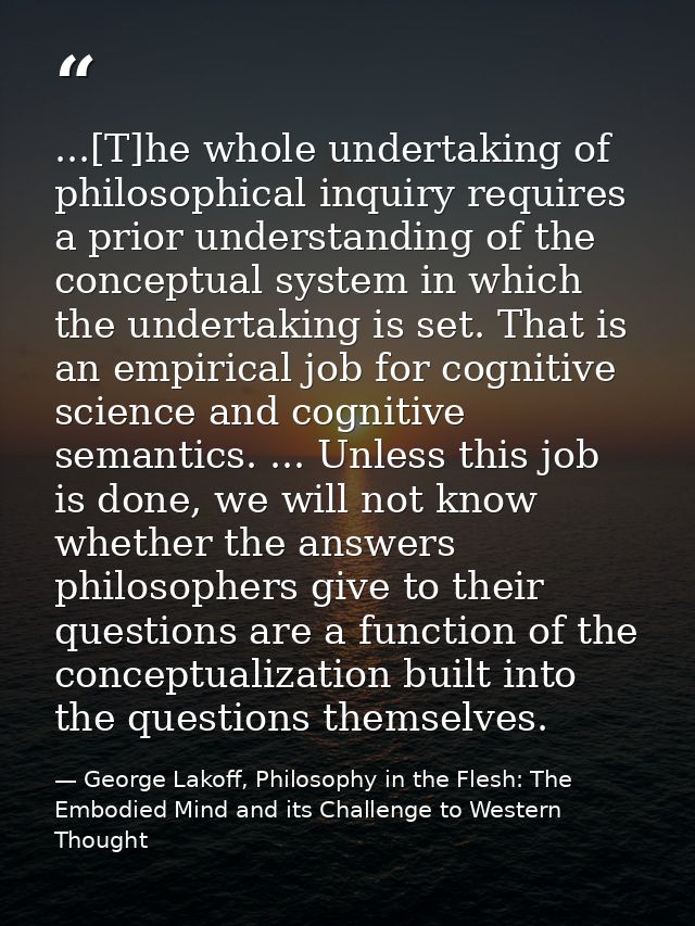 ...[T]he whole undertaking of philosophical inquiry requires a prior understanding of the conceptual system in which the — George Lakoff, Philosophy in the Flesh: The Embodied Mind and its Challenge to Western Thought