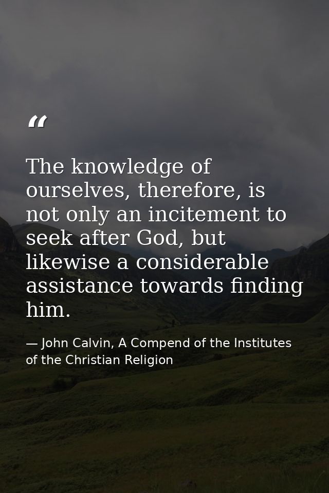 The knowledge of ourselves, therefore, is not only an incitement to seek after God, but likewise a considerable assistan — John Calvin, A Compend of the Institutes of the Christian Religion