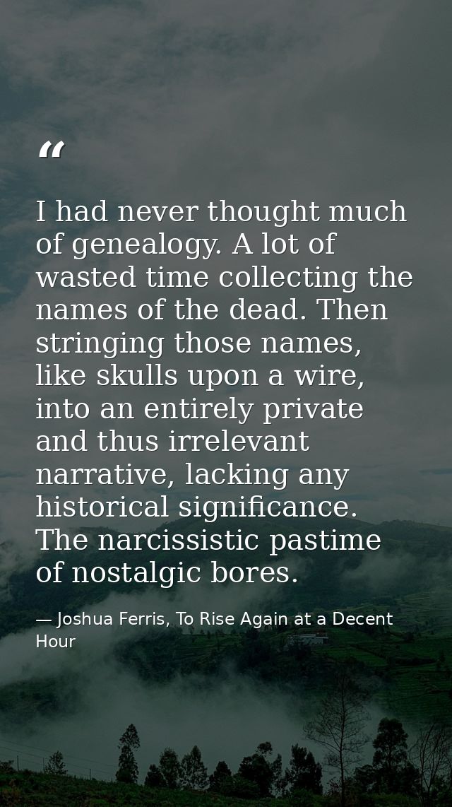 I had never thought much of genealogy. A lot of wasted time collecting the names of the dead. Then stringing those names — Joshua Ferris, To Rise Again at a Decent Hour
