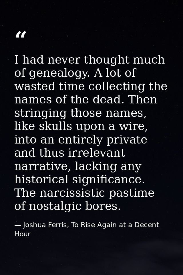 I had never thought much of genealogy. A lot of wasted time collecting the names of the dead. Then stringing those names — Joshua Ferris, To Rise Again at a Decent Hour