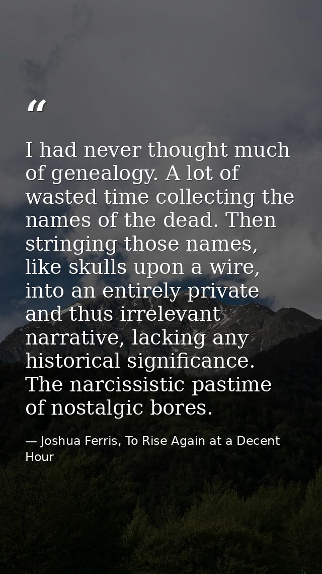 I had never thought much of genealogy. A lot of wasted time collecting the names of the dead. Then stringing those names — Joshua Ferris, To Rise Again at a Decent Hour