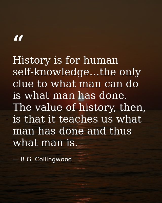 History is for human self-knowledge…the only clue to what man can do is what man has done. The value of history, then, i — R.G. Collingwood