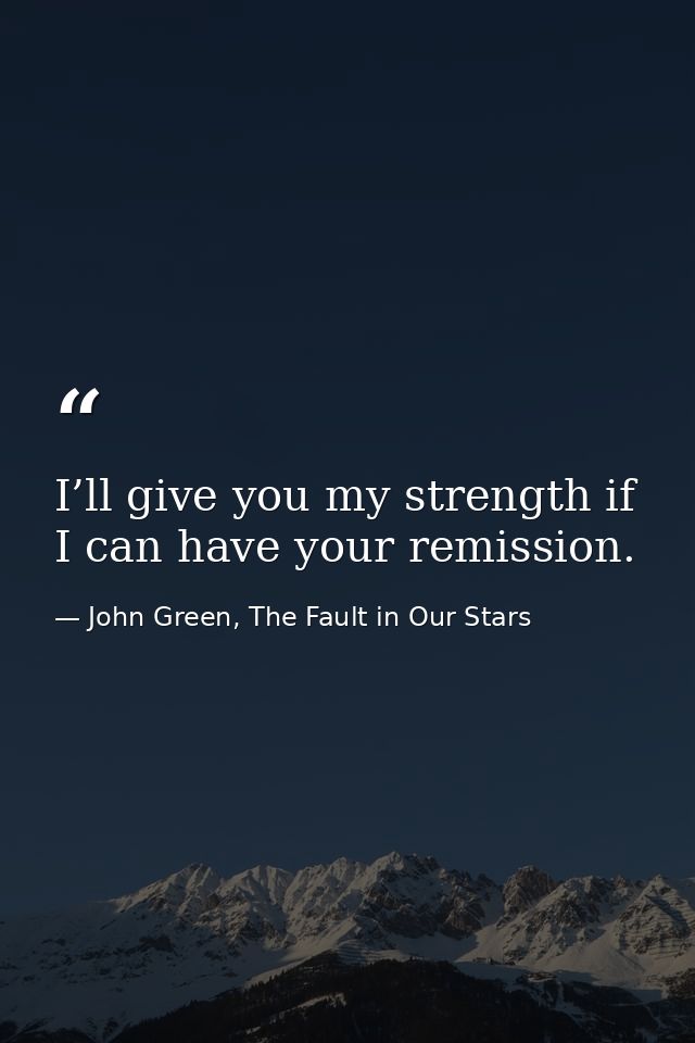 I’ll give you my strength if I can have your remission. — John Green, The Fault in Our Stars
