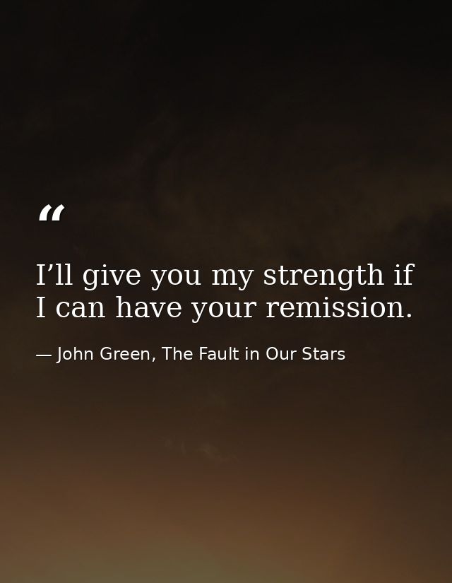 I’ll give you my strength if I can have your remission. — John Green, The Fault in Our Stars