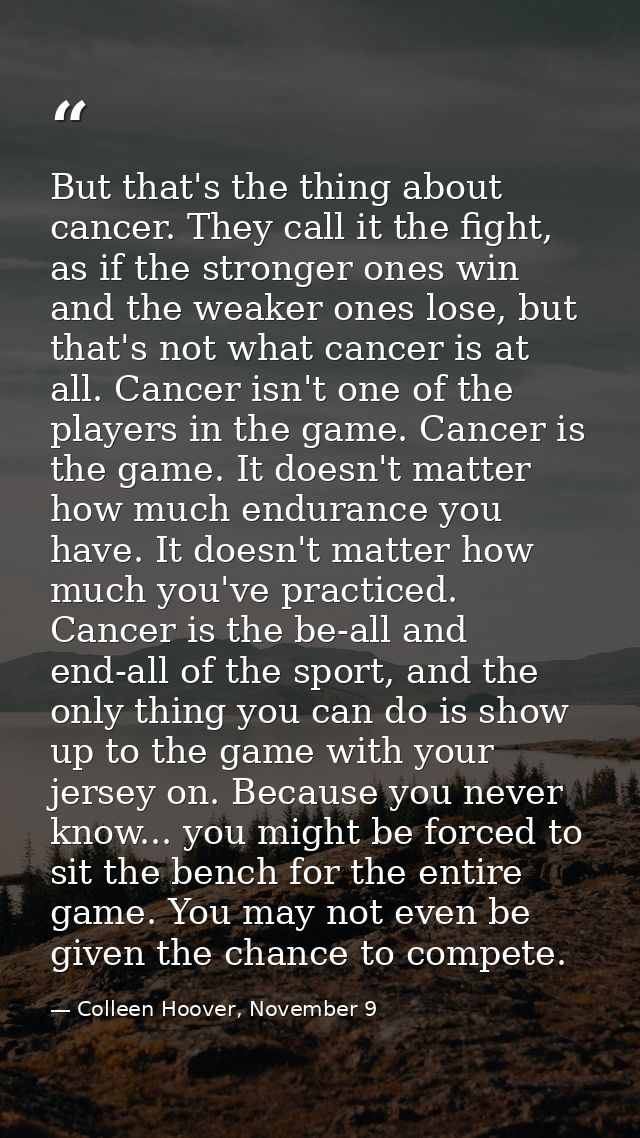 But that's the thing about cancer. They call it the fight, as if the stronger ones win and the weaker ones lose, but tha — Colleen Hoover, November 9