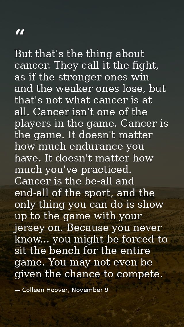 But that's the thing about cancer. They call it the fight, as if the stronger ones win and the weaker ones lose, but tha — Colleen Hoover, November 9