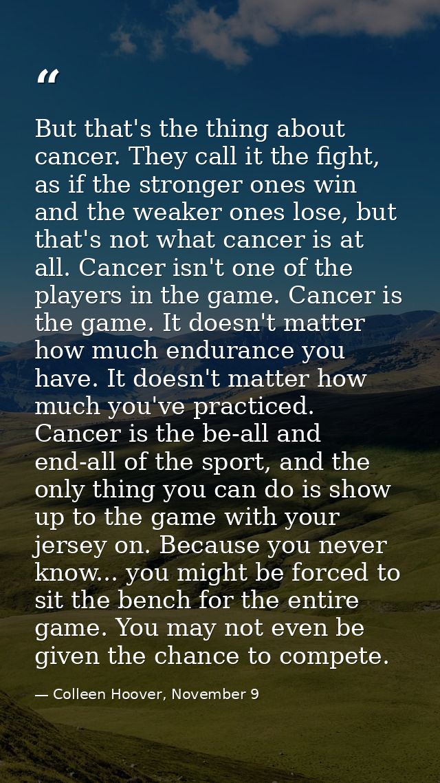 But that's the thing about cancer. They call it the fight, as if the stronger ones win and the weaker ones lose, but tha — Colleen Hoover, November 9