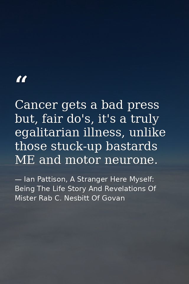 Cancer gets a bad press but, fair do's, it's a truly egalitarian illness, unlike those stuck-up bastards ME and motor ne — Ian Pattison, A Stranger Here Myself: Being The Life Story And Revelations Of Mister Rab C. Nesbitt Of Govan