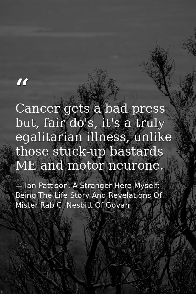 Cancer gets a bad press but, fair do's, it's a truly egalitarian illness, unlike those stuck-up bastards ME and motor ne — Ian Pattison, A Stranger Here Myself: Being The Life Story And Revelations Of Mister Rab C. Nesbitt Of Govan