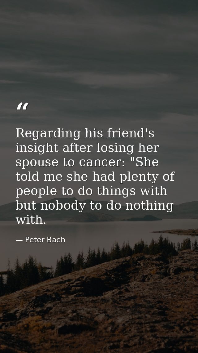 Regarding his friend's insight after losing her spouse to cancer: "She told me she had plenty of people to do things wit — Peter Bach