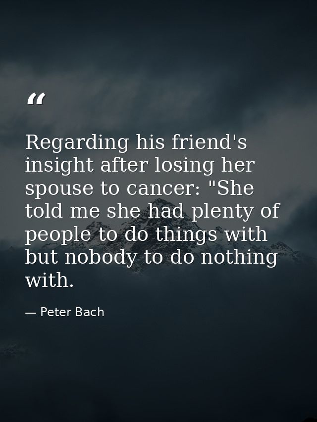 Regarding his friend's insight after losing her spouse to cancer: "She told me she had plenty of people to do things wit — Peter Bach