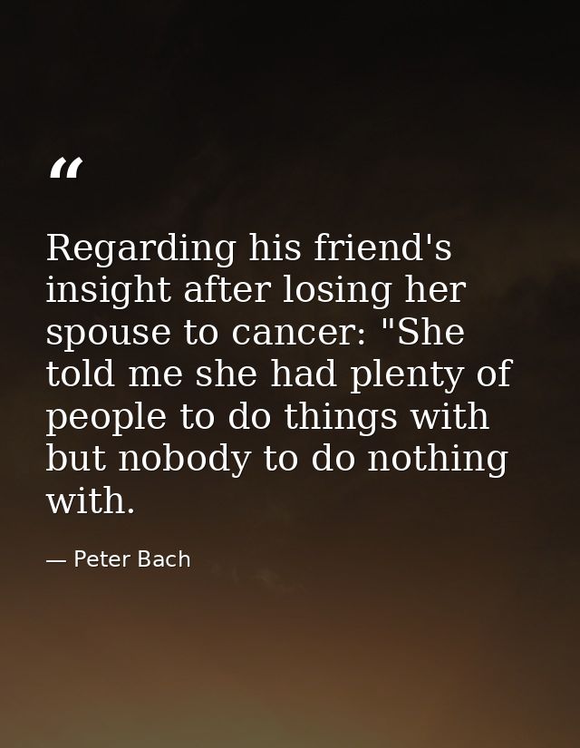Regarding his friend's insight after losing her spouse to cancer: "She told me she had plenty of people to do things wit — Peter Bach