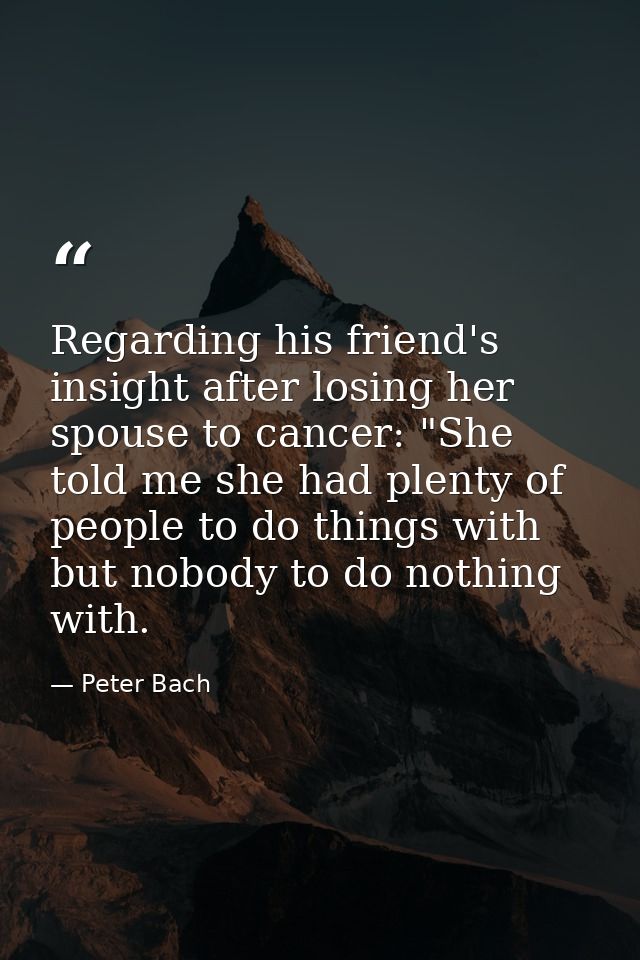 Regarding his friend's insight after losing her spouse to cancer: "She told me she had plenty of people to do things wit — Peter Bach