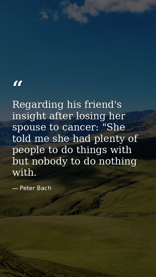 Regarding his friend's insight after losing her spouse to cancer: "She told me she had plenty of people to do things wit — Peter Bach