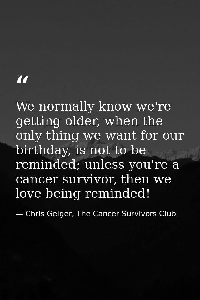 We normally know we're getting older, when the only thing we want for our birthday, is not to be reminded; unless you're — Chris Geiger, The Cancer Survivors Club