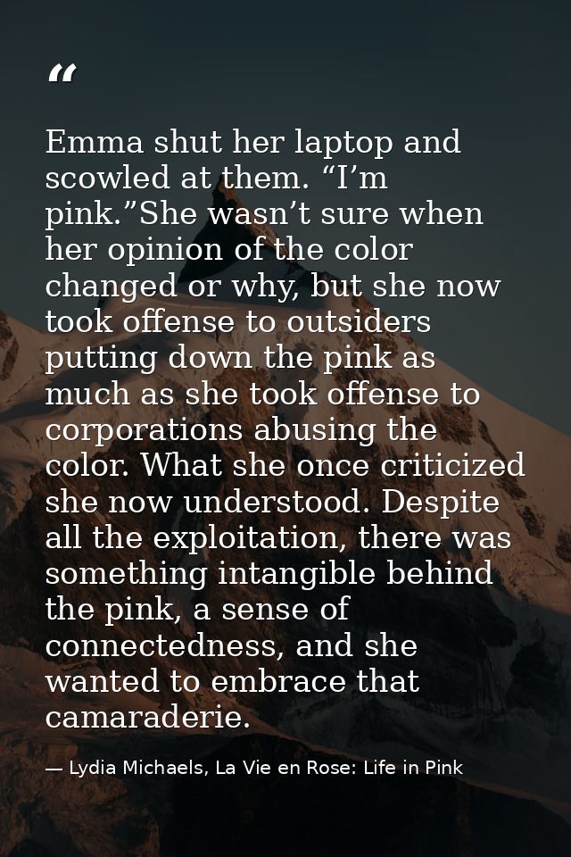 Emma shut her laptop and scowled at them. “I’m pink.”She wasn’t sure when her opinion of the color changed or why, but s — Lydia Michaels, La Vie en Rose: Life in Pink