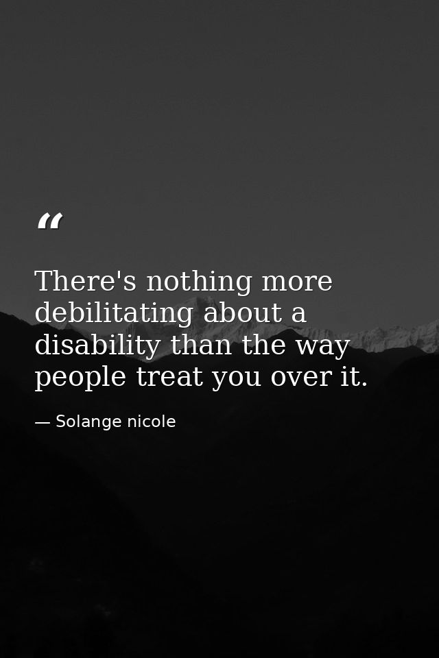 There's nothing more debilitating about a disability than the way people treat you over it. — Solange nicole