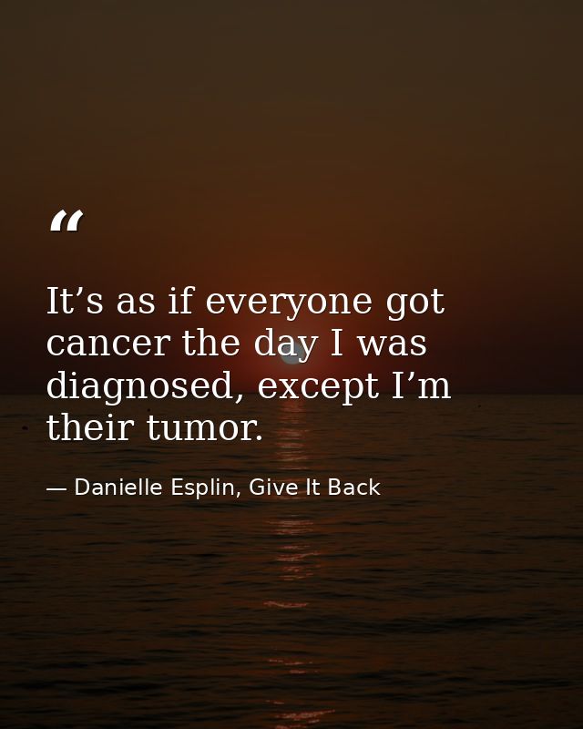 It’s as if everyone got cancer the day I was diagnosed, except I’m their tumor. — Danielle Esplin, Give It Back