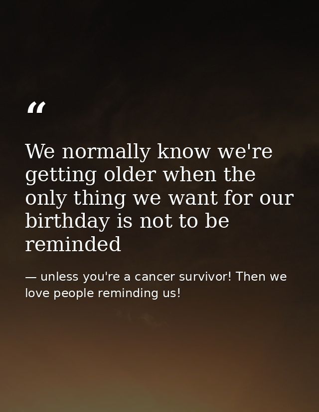 We normally know we're getting older when the only thing we want for our birthday is not to be reminded — unless you're a cancer survivor! Then we love people reminding us!