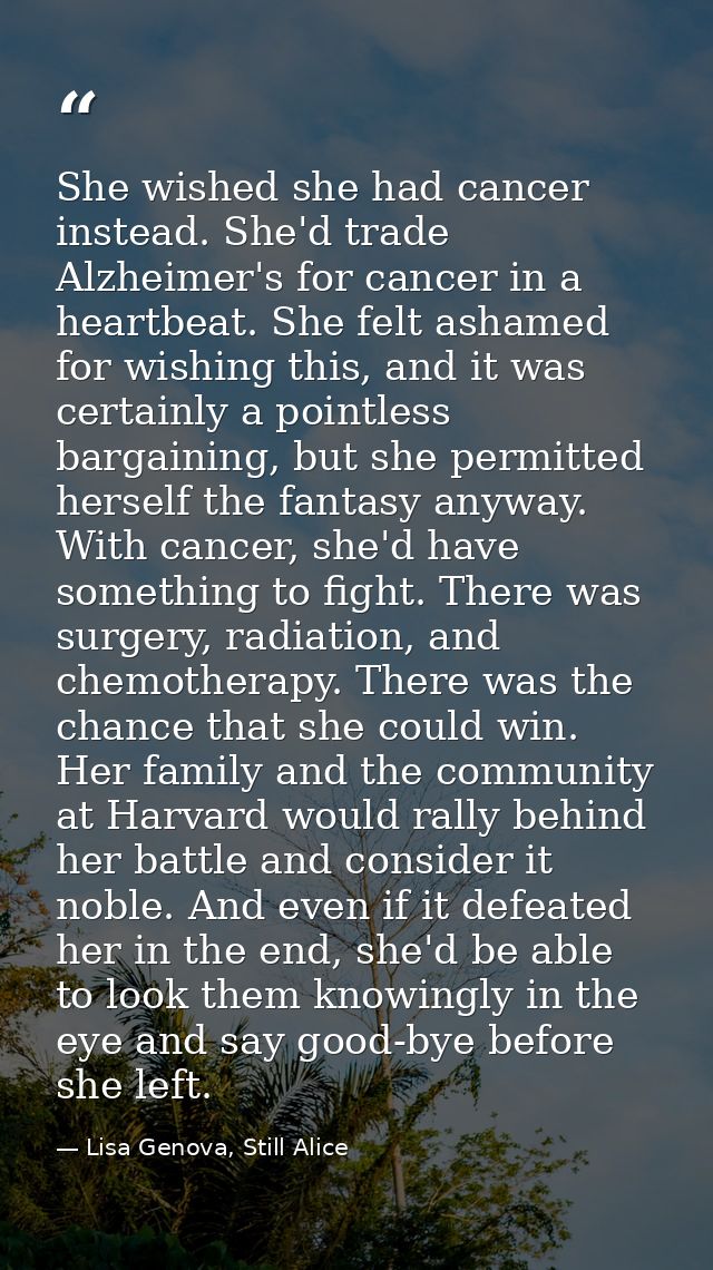 She wished she had cancer instead. She'd trade Alzheimer's for cancer in a heartbeat. She felt ashamed for wishing this, — Lisa Genova, Still Alice
