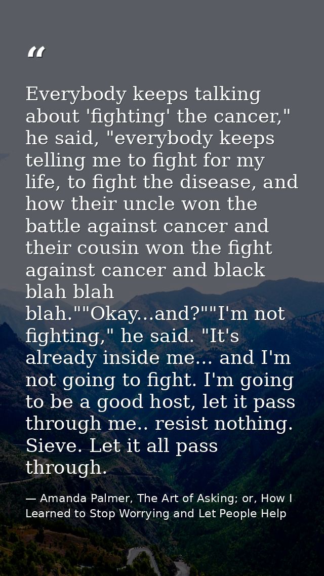 Everybody keeps talking about 'fighting' the cancer," he said, "everybody keeps telling me to fight for my life, to figh — Amanda Palmer, The Art of Asking; or, How I Learned to Stop Worrying and Let People Help