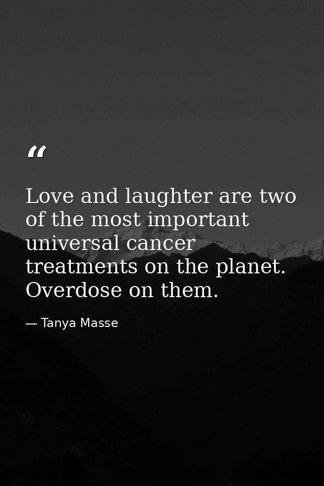 Love and laughter are two of the most important universal cancer treatments on the planet. Overdose on them. — Tanya Masse
