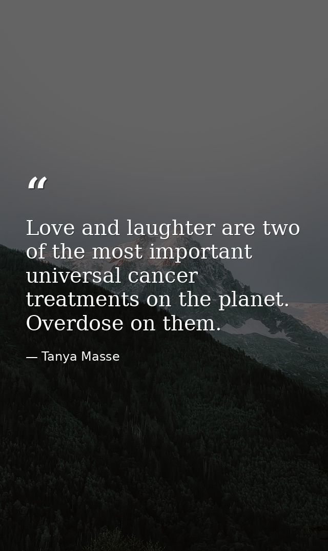 Love and laughter are two of the most important universal cancer treatments on the planet. Overdose on them. — Tanya Masse