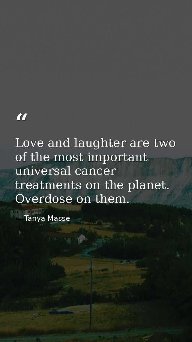 Love and laughter are two of the most important universal cancer treatments on the planet. Overdose on them. — Tanya Masse