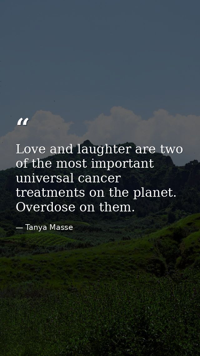 Love and laughter are two of the most important universal cancer treatments on the planet. Overdose on them. — Tanya Masse