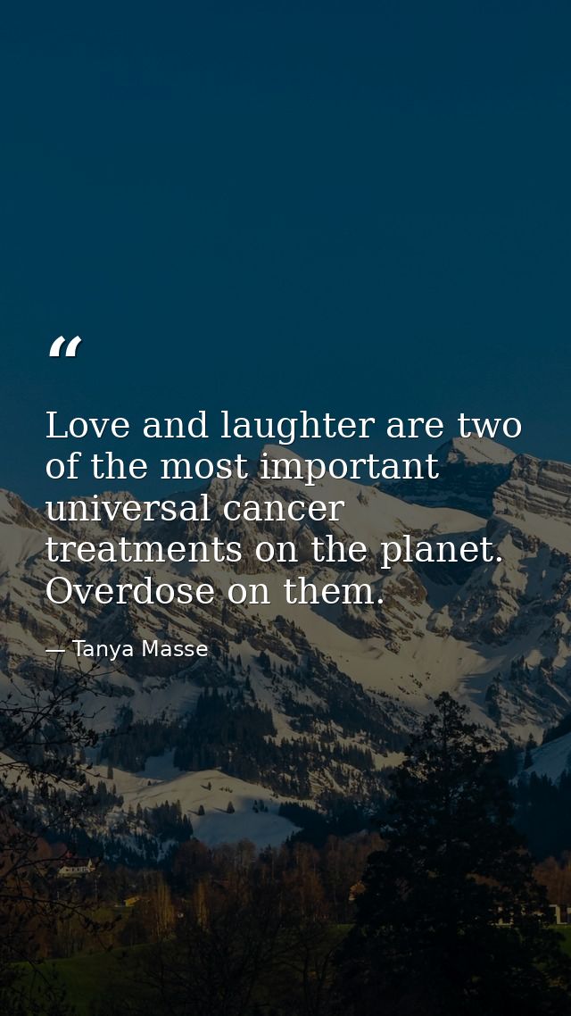 Love and laughter are two of the most important universal cancer treatments on the planet. Overdose on them. — Tanya Masse