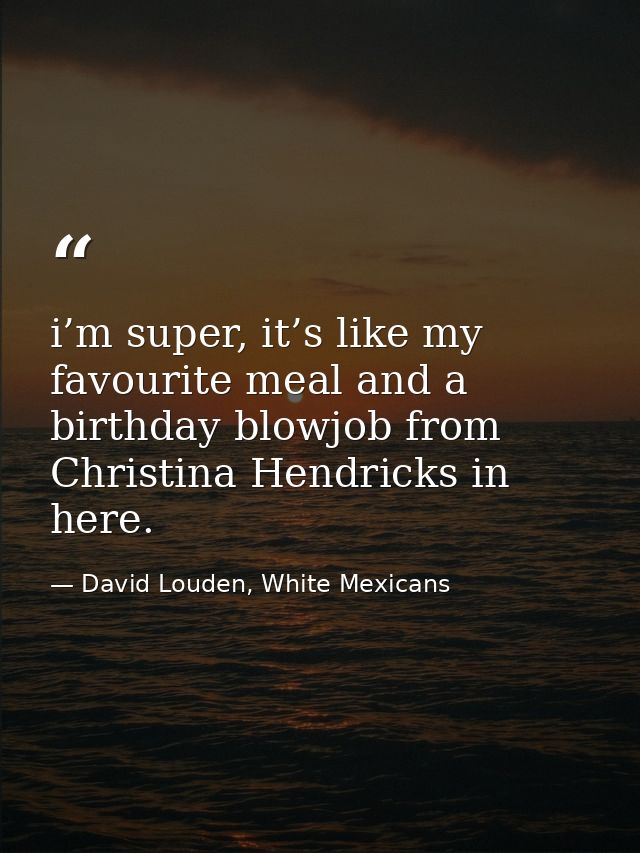 i’m super, it’s like my favourite meal and a birthday blowjob from Christina Hendricks in here. — David Louden, White Mexicans