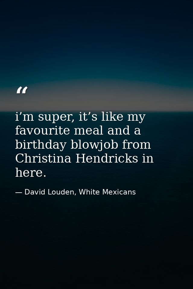 i’m super, it’s like my favourite meal and a birthday blowjob from Christina Hendricks in here. — David Louden, White Mexicans