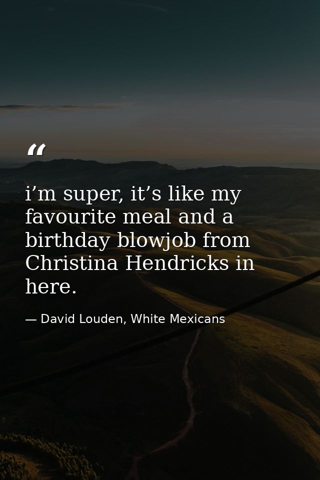 i’m super, it’s like my favourite meal and a birthday blowjob from Christina Hendricks in here. — David Louden, White Mexicans