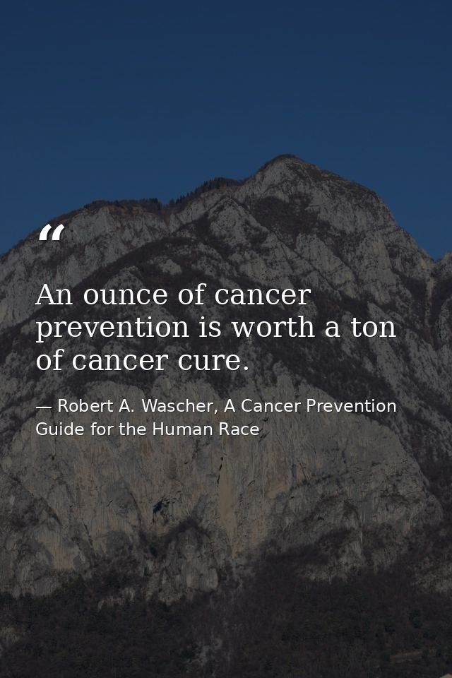 An ounce of cancer prevention is worth a ton of cancer cure. — Robert A. Wascher, A Cancer Prevention Guide for the Human Race