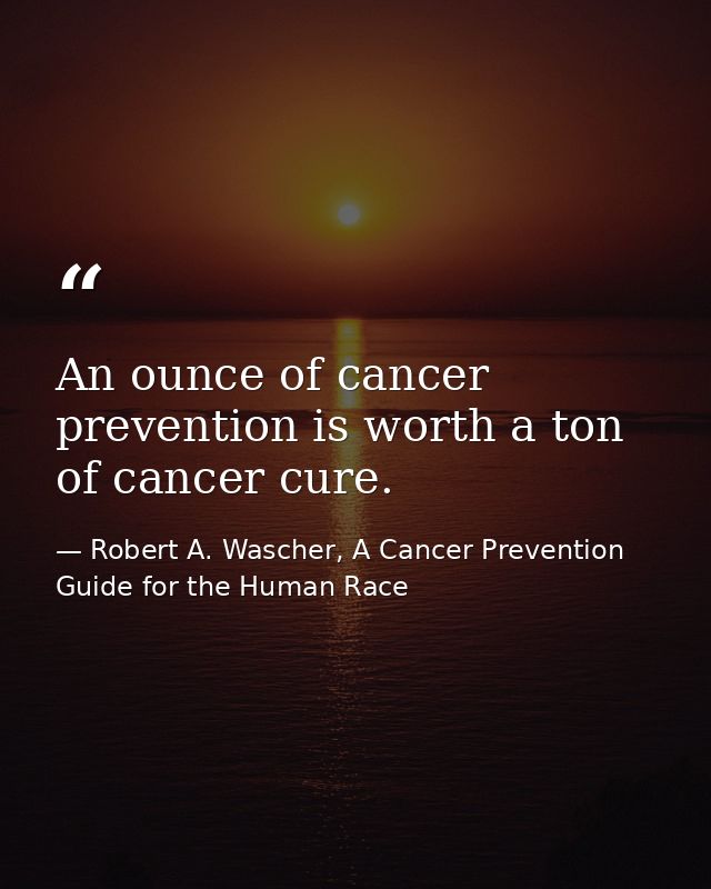 An ounce of cancer prevention is worth a ton of cancer cure. — Robert A. Wascher, A Cancer Prevention Guide for the Human Race