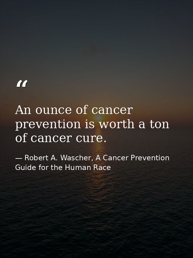 An ounce of cancer prevention is worth a ton of cancer cure. — Robert A. Wascher, A Cancer Prevention Guide for the Human Race