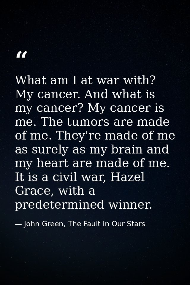 What am I at war with? My cancer. And what is my cancer? My cancer is me. The tumors are made of me. They're made of me  — John Green, The Fault in Our Stars