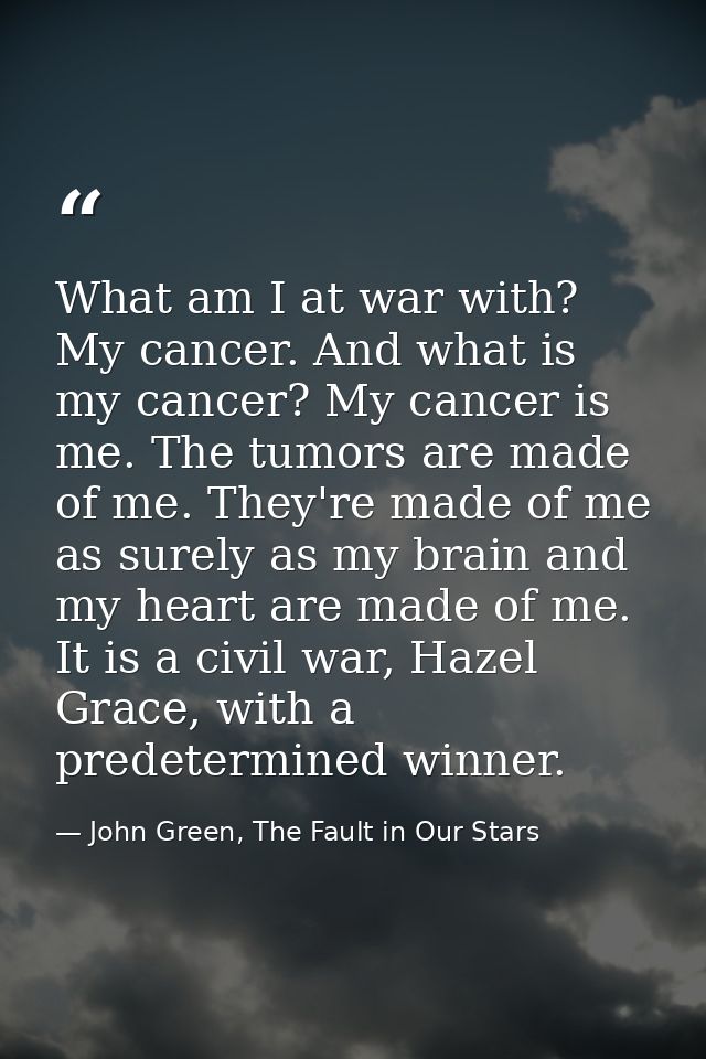 What am I at war with? My cancer. And what is my cancer? My cancer is me. The tumors are made of me. They're made of me  — John Green, The Fault in Our Stars