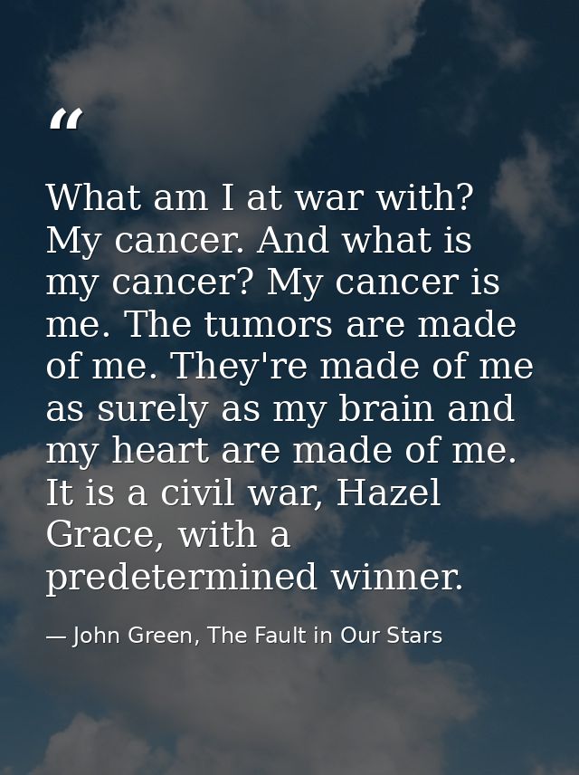 What am I at war with? My cancer. And what is my cancer? My cancer is me. The tumors are made of me. They're made of me  — John Green, The Fault in Our Stars