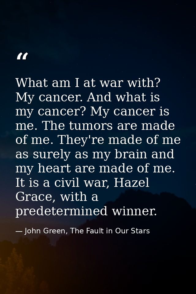 What am I at war with? My cancer. And what is my cancer? My cancer is me. The tumors are made of me. They're made of me  — John Green, The Fault in Our Stars