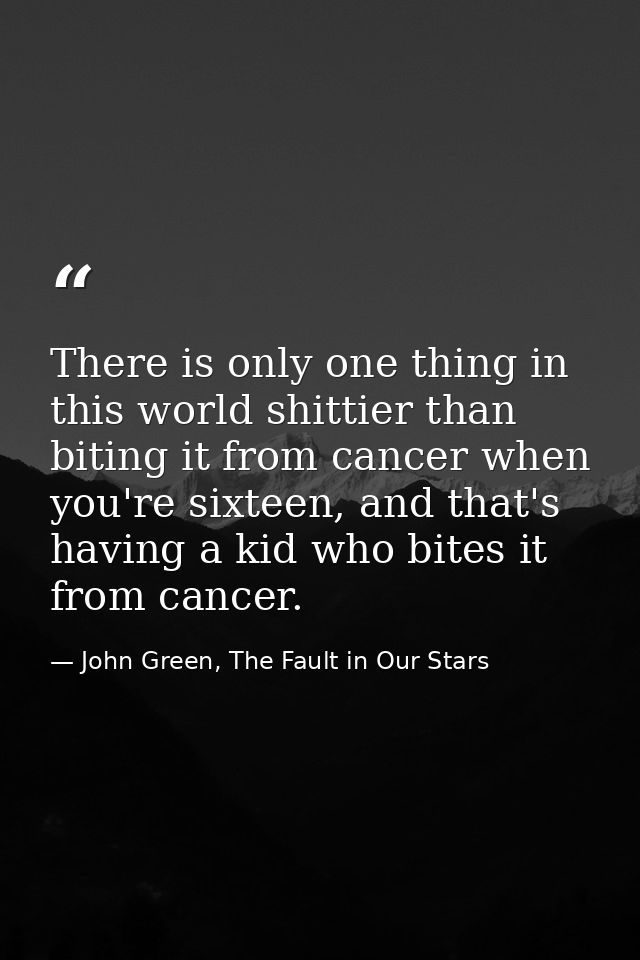 There is only one thing in this world shittier than biting it from cancer when you're sixteen, and that's having a kid w — John Green, The Fault in Our Stars
