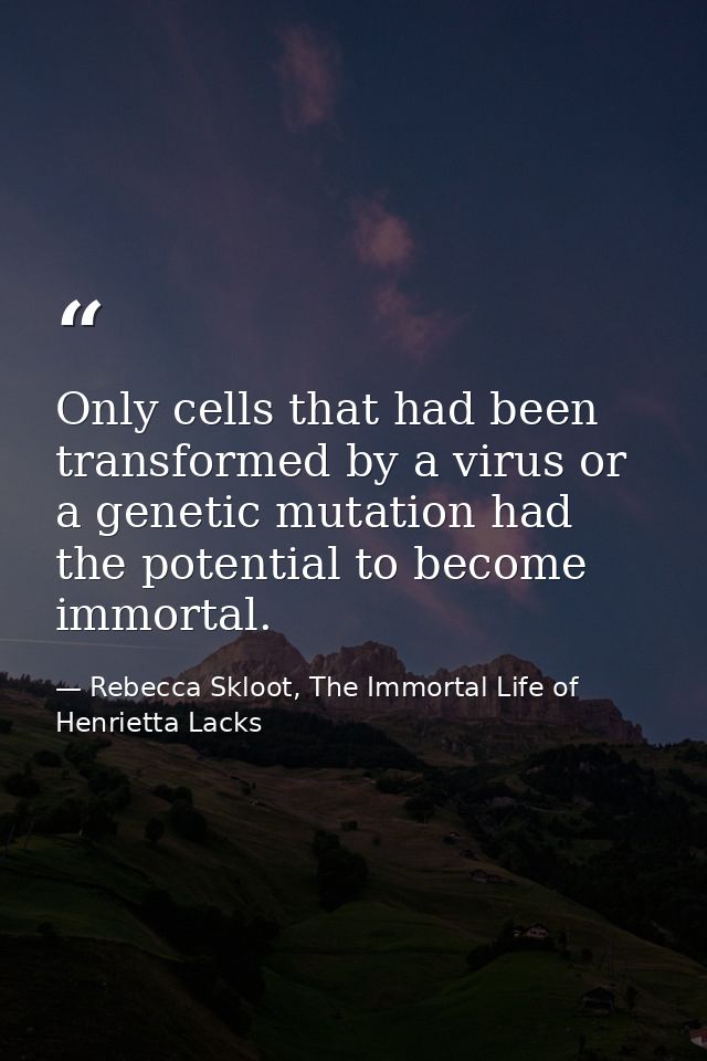 Only cells that had been transformed by a virus or a genetic mutation had the potential to become immortal. — Rebecca Skloot, The Immortal Life of Henrietta Lacks