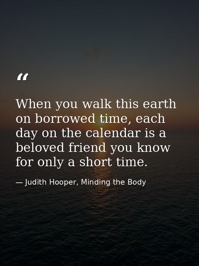 When you walk this earth on borrowed time, each day on the calendar is a beloved friend you know for only a short time. — Judith Hooper, Minding the Body